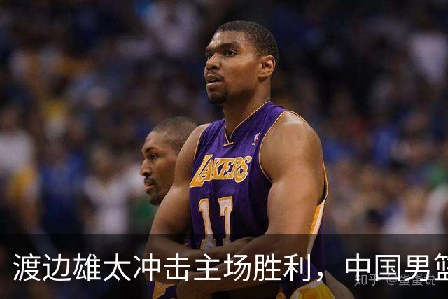 渡边雄太冲击主场胜利，中国男篮需警惕忍不住的对手